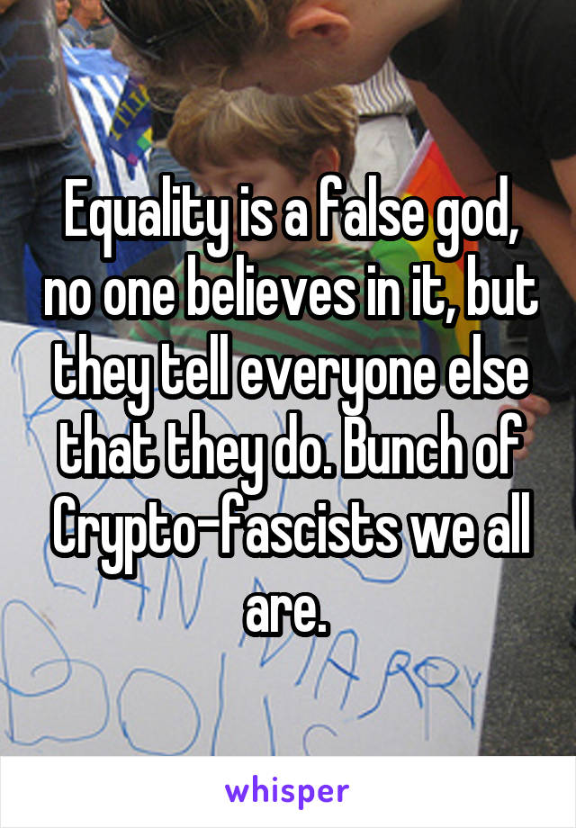 Equality is a false god, no one believes in it, but they tell everyone else that they do. Bunch of Crypto-fascists we all are. 