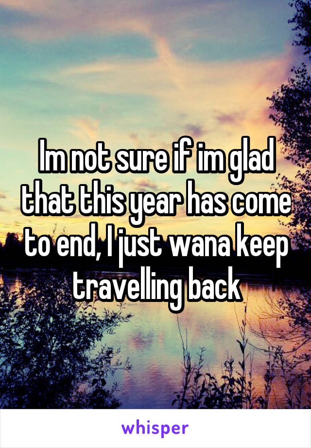 Im not sure if im glad that this year has come to end, I just wana keep travelling back