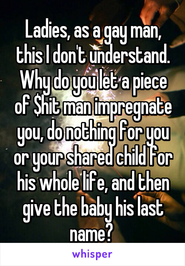 Ladies, as a gay man, this I don't understand. Why do you let a piece of $hit man impregnate you, do nothing for you or your shared child for his whole life, and then give the baby his last name? 