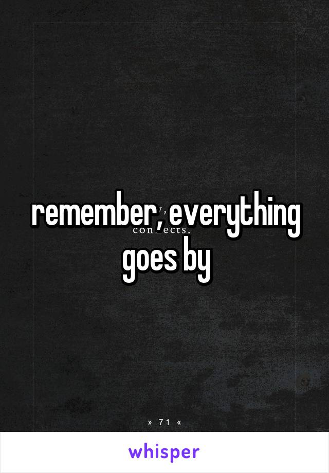 remember, everything goes by