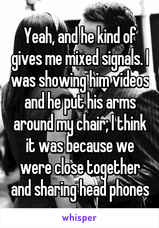 Yeah, and he kind of gives me mixed signals. I was showing him videos and he put his arms around my chair; I think it was because we were close together and sharing head phones