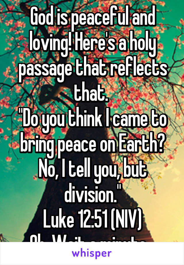 God is peaceful and loving! Here's a holy passage that reflects that. 
"Do you think I came to bring peace on Earth? No, I tell you, but division."
Luke 12:51 (NIV)
Oh..Wait a minute...