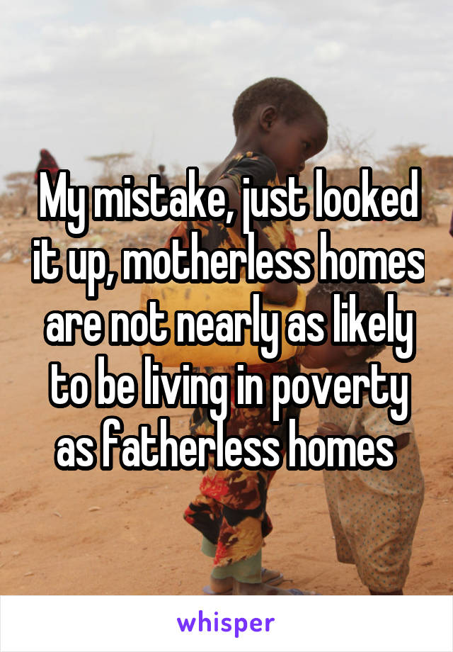 My mistake, just looked it up, motherless homes are not nearly as likely to be living in poverty as fatherless homes 