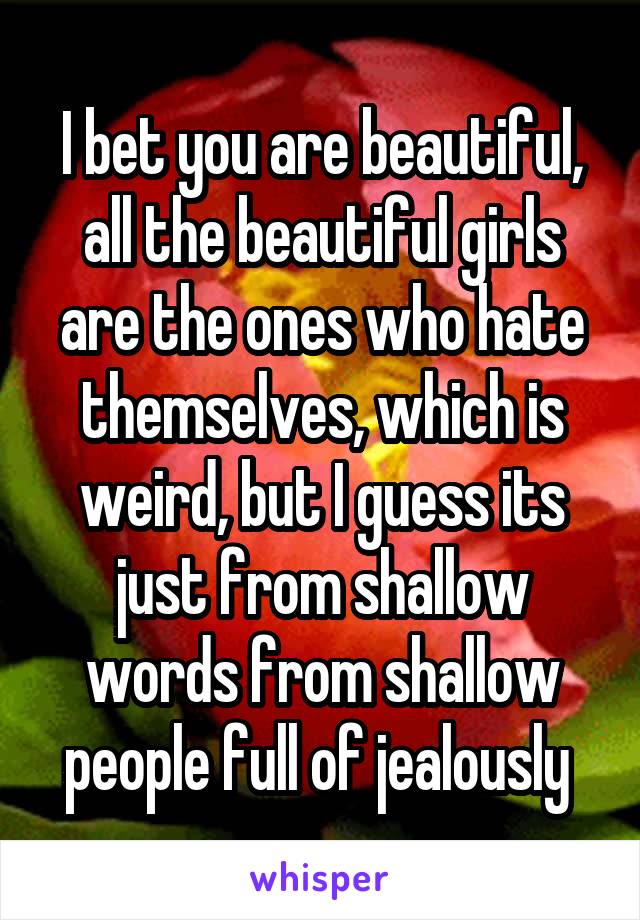 I bet you are beautiful, all the beautiful girls are the ones who hate themselves, which is weird, but I guess its just from shallow words from shallow people full of jealously 