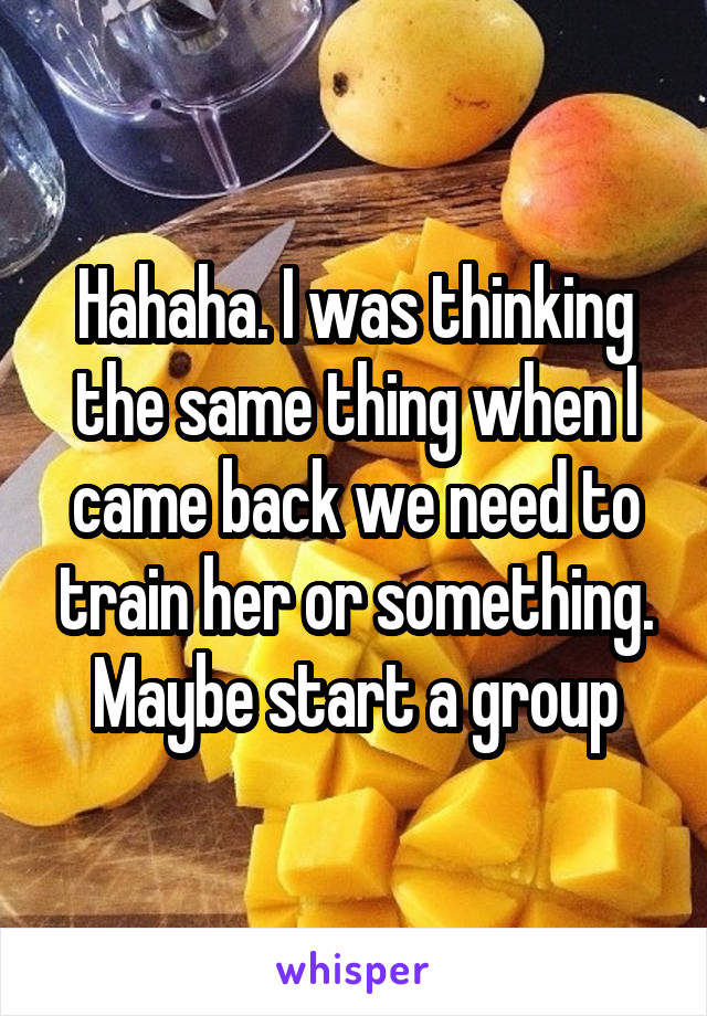 Hahaha. I was thinking the same thing when I came back we need to train her or something. Maybe start a group