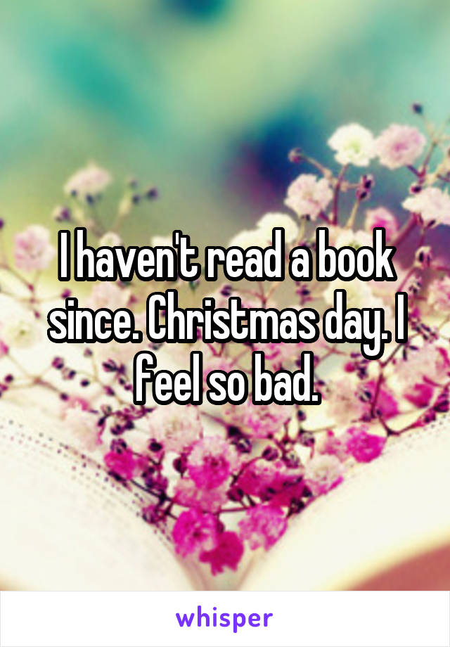 I haven't read a book since. Christmas day. I feel so bad.