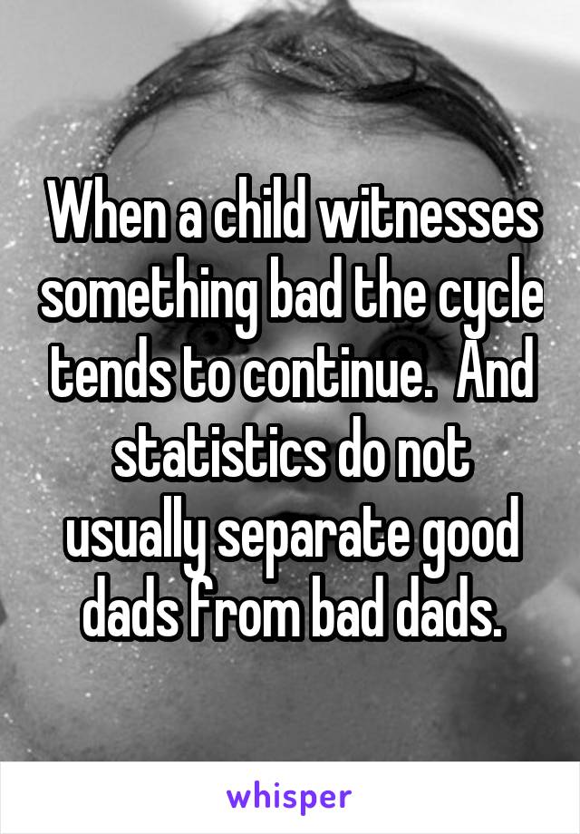 When a child witnesses something bad the cycle tends to continue.  And statistics do not usually separate good dads from bad dads.