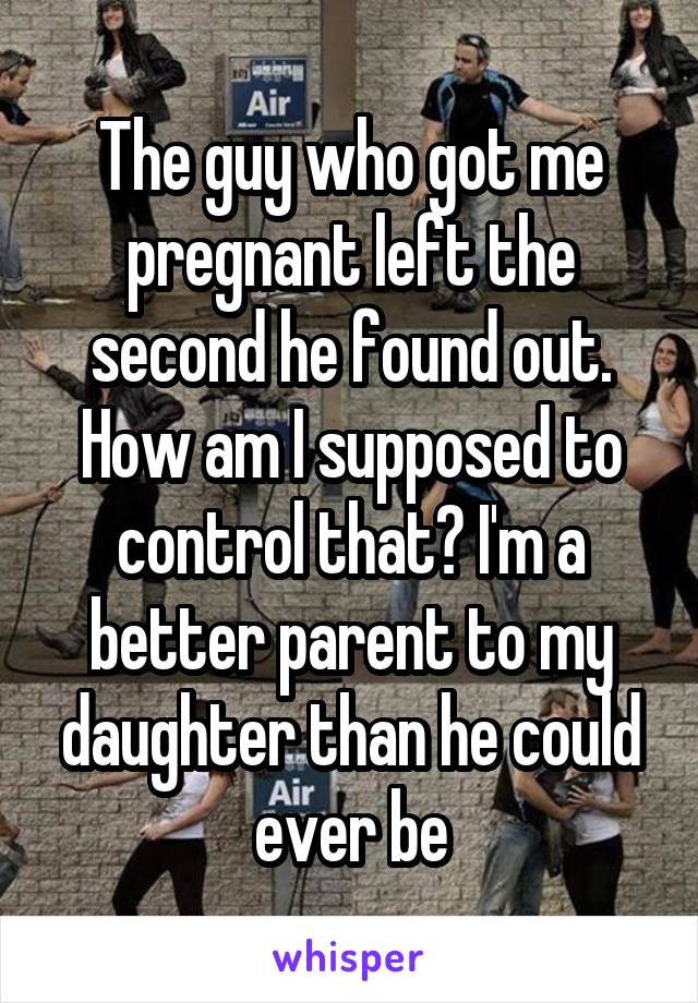 The guy who got me pregnant left the second he found out. How am I supposed to control that? I'm a better parent to my daughter than he could ever be