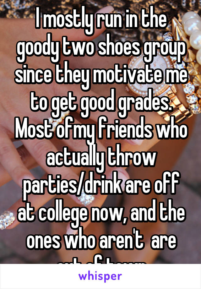 I mostly run in the goody two shoes group since they motivate me to get good grades. Most ofmy friends who actually throw parties/drink are off at college now, and the ones who aren't  are out of town