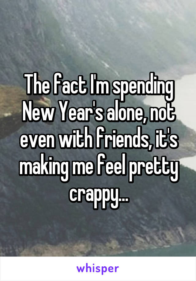 The fact I'm spending New Year's alone, not even with friends, it's making me feel pretty crappy...