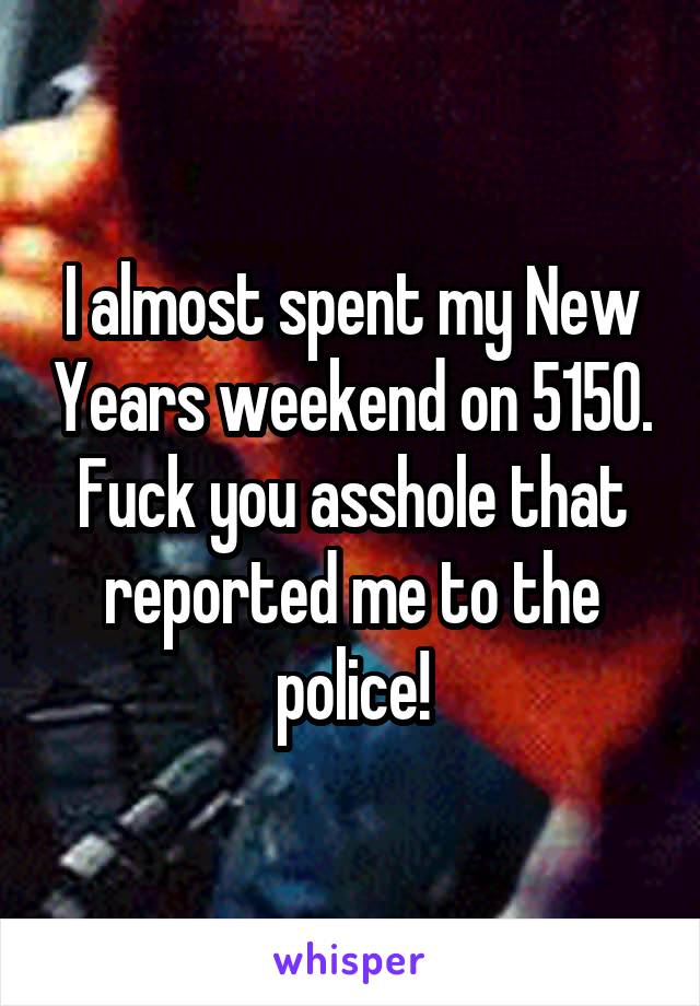 I almost spent my New Years weekend on 5150. Fuck you asshole that reported me to the police!