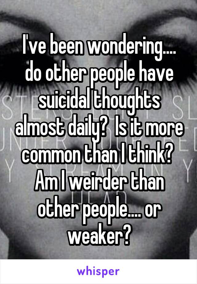 I've been wondering.... do other people have suicidal thoughts almost daily?  Is it more common than I think?  Am I weirder than other people.... or weaker?