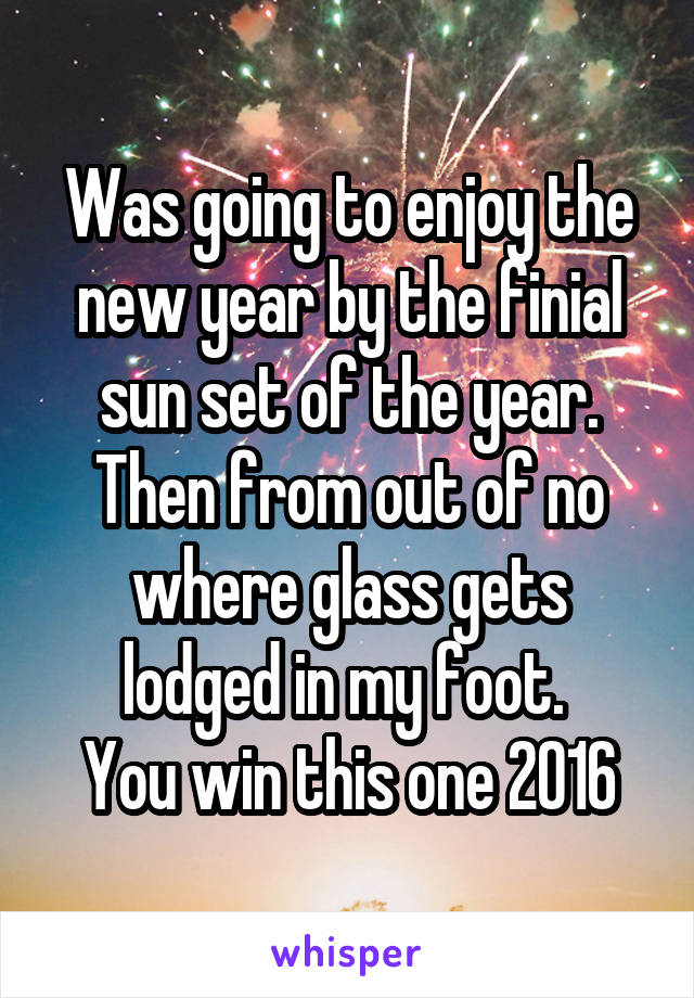 Was going to enjoy the new year by the finial sun set of the year.
Then from out of no where glass gets lodged in my foot. 
You win this one 2016