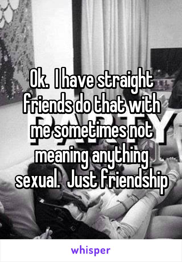 Ok.  I have straight friends do that with me sometimes not meaning anything sexual.  Just friendship