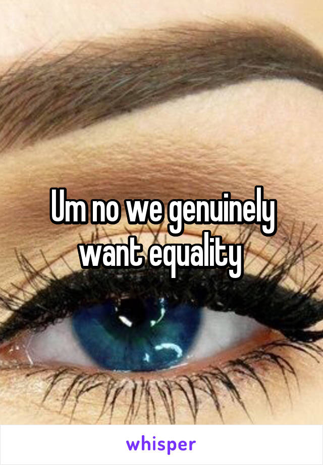 Um no we genuinely want equality 