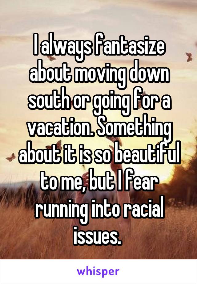 I always fantasize about moving down south or going for a vacation. Something about it is so beautiful to me, but I fear running into racial issues. 