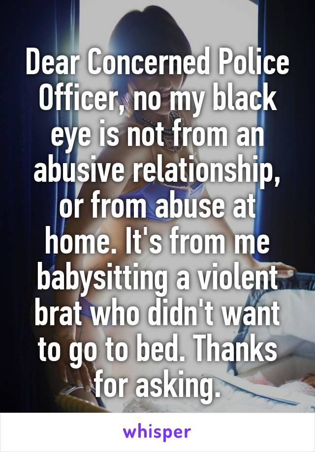 Dear Concerned Police Officer, no my black eye is not from an abusive relationship, or from abuse at home. It's from me babysitting a violent brat who didn't want to go to bed. Thanks for asking.