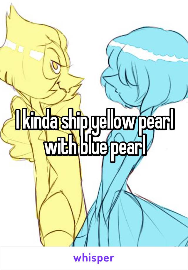 I kinda ship yellow pearl with blue pearl