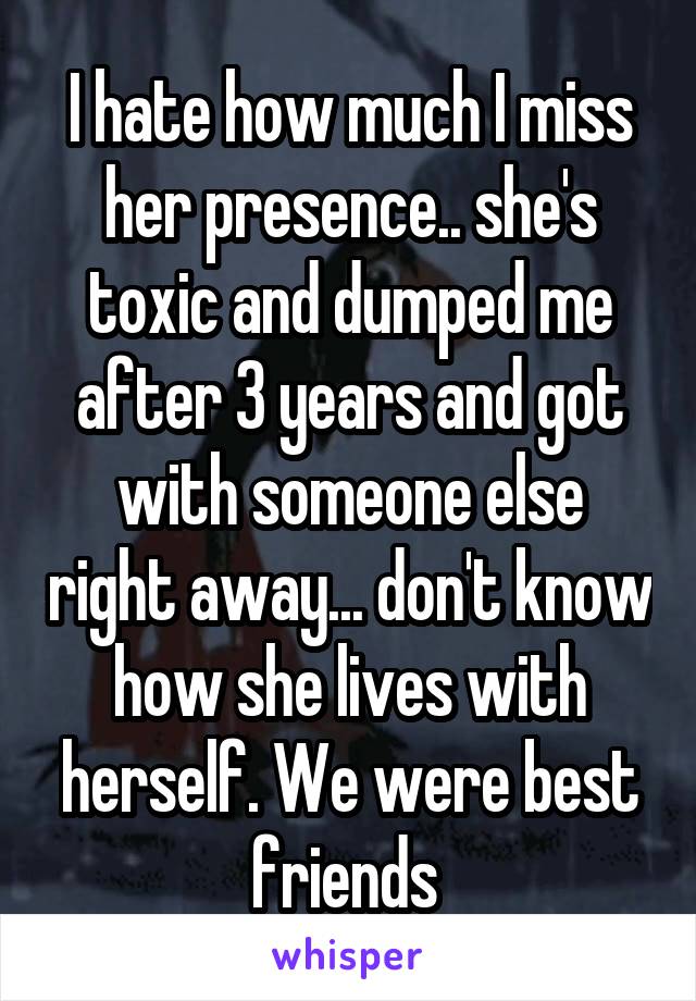 I hate how much I miss her presence.. she's toxic and dumped me after 3 years and got with someone else right away... don't know how she lives with herself. We were best friends 