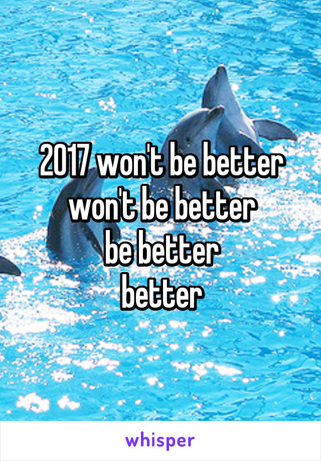 2017 won't be better
won't be better
be better
better