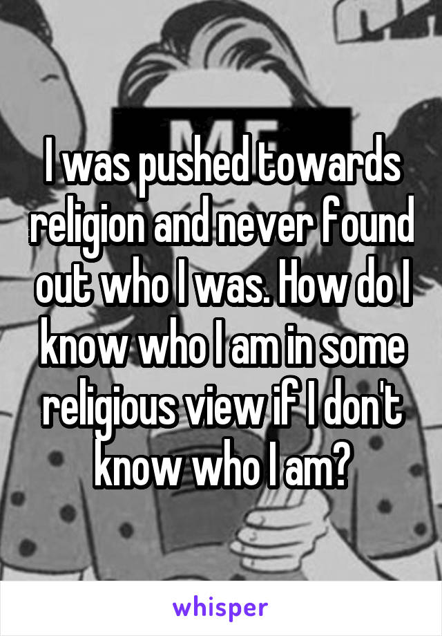 I was pushed towards religion and never found out who I was. How do I know who I am in some religious view if I don't know who I am?