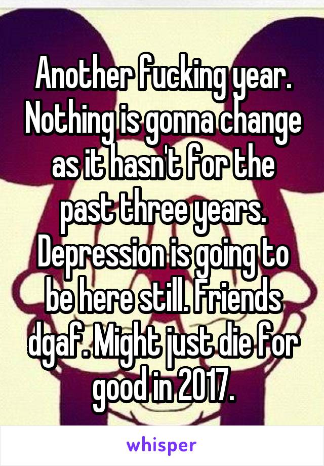 Another fucking year. Nothing is gonna change as it hasn't for the past three years. Depression is going to be here still. Friends dgaf. Might just die for good in 2017.