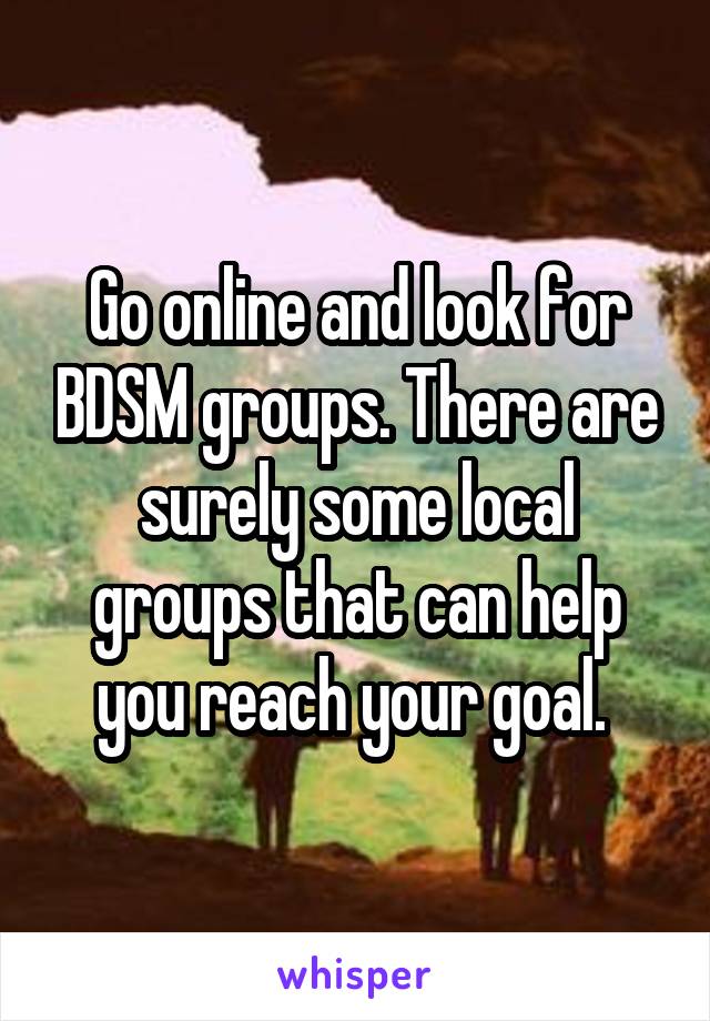 Go online and look for BDSM groups. There are surely some local groups that can help you reach your goal. 