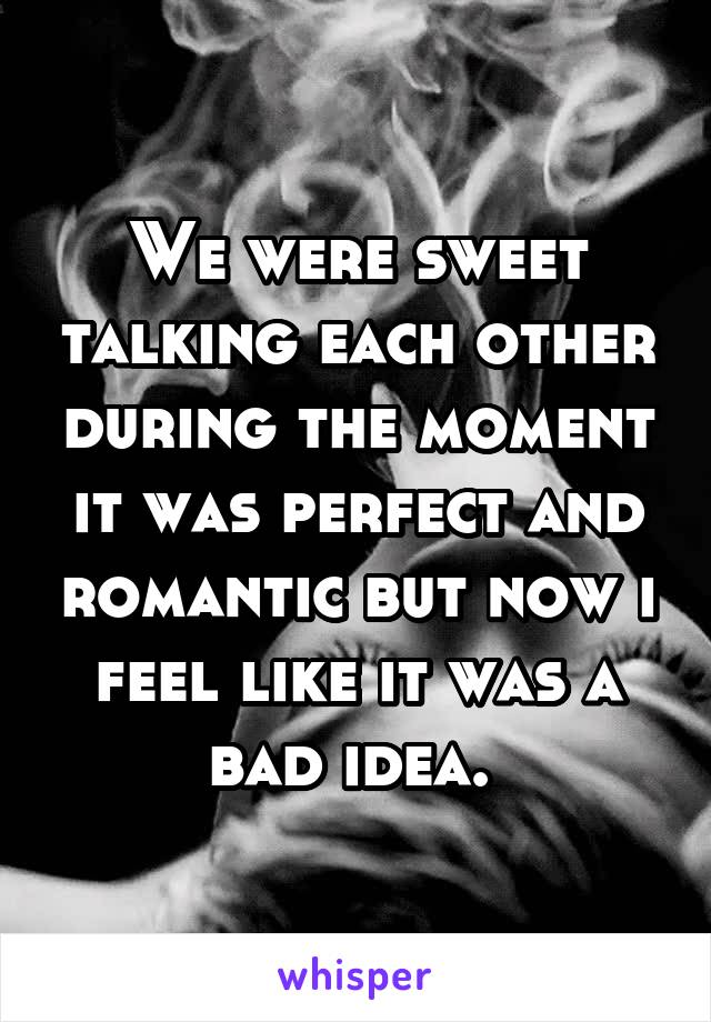 We were sweet talking each other during the moment it was perfect and romantic but now i feel like it was a bad idea. 