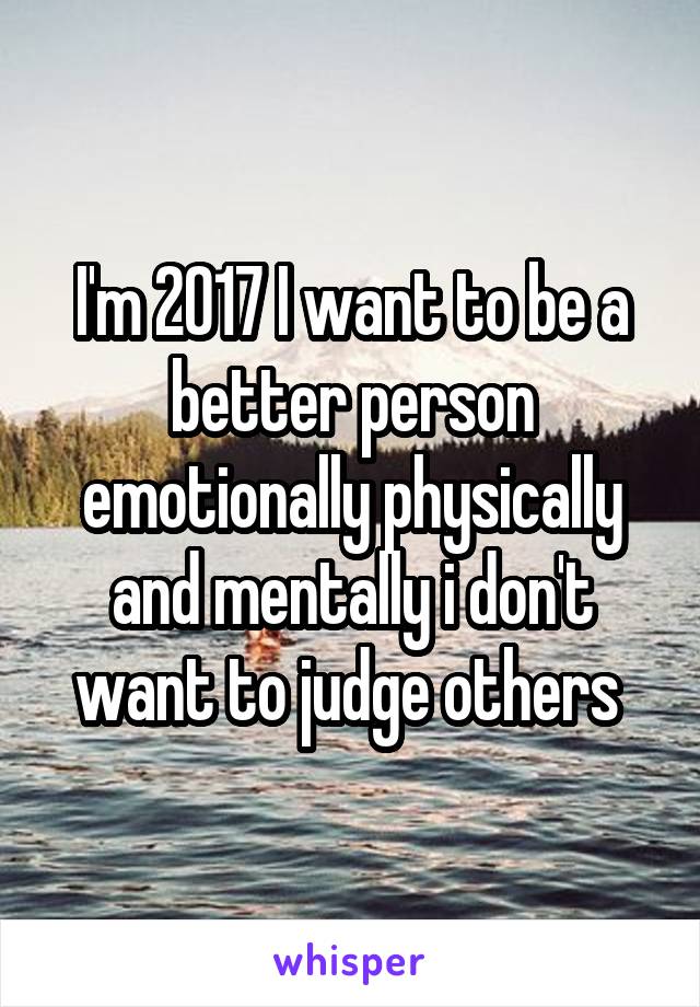 I'm 2017 I want to be a better person emotionally physically and mentally i don't want to judge others 