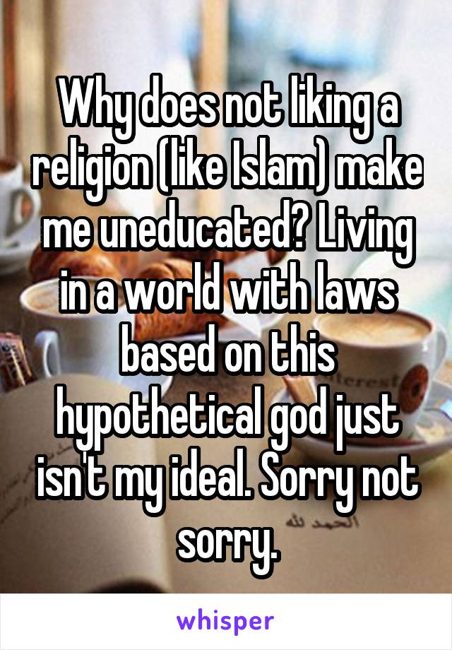 Why does not liking a religion (like Islam) make me uneducated? Living in a world with laws based on this hypothetical god just isn't my ideal. Sorry not sorry.