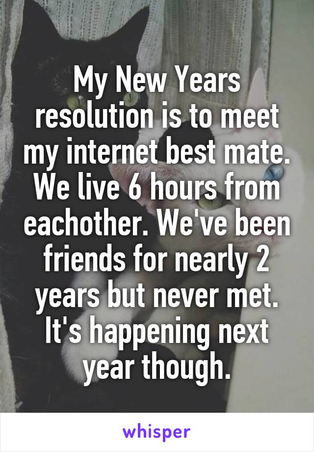 My New Years resolution is to meet my internet best mate.
We live 6 hours from eachother. We've been friends for nearly 2 years but never met. It's happening next year though.