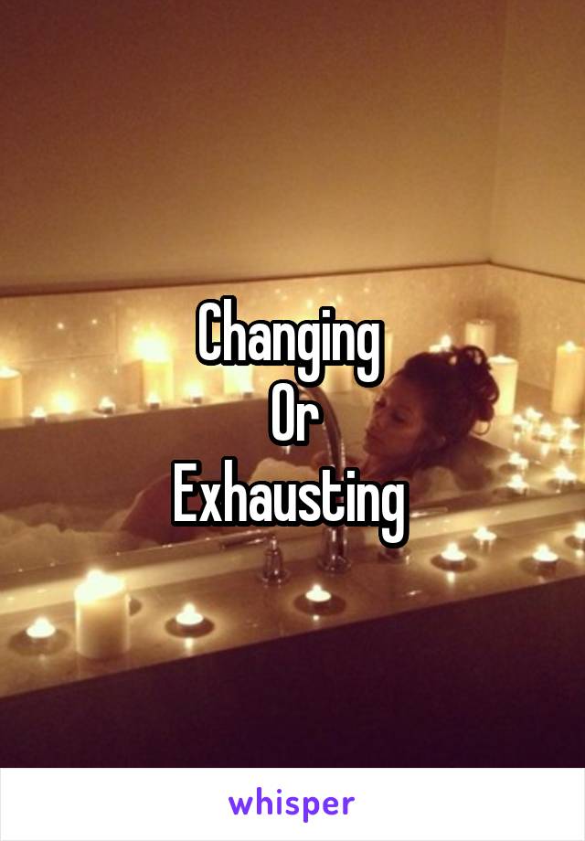 Changing 
Or
Exhausting 