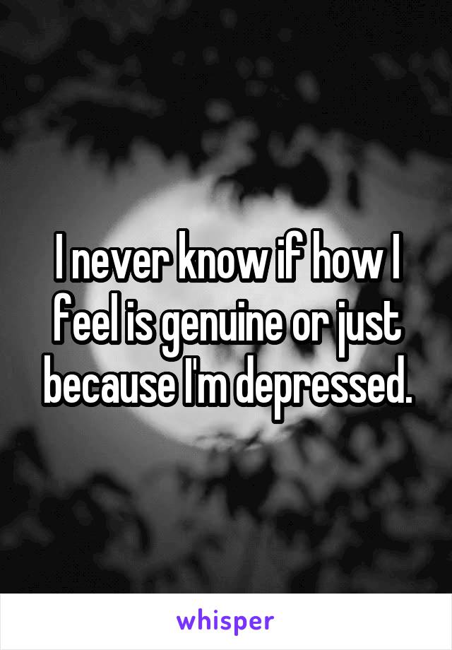 I never know if how I feel is genuine or just because I'm depressed.