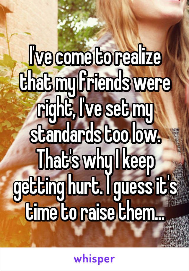 I've come to realize that my friends were right, I've set my standards too low. That's why I keep getting hurt. I guess it's time to raise them...