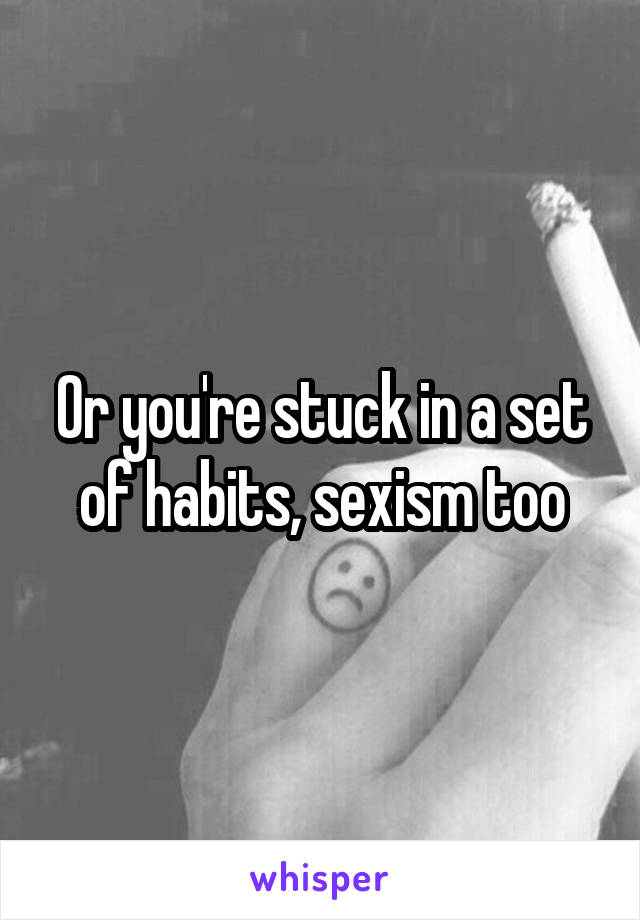 Or you're stuck in a set of habits, sexism too