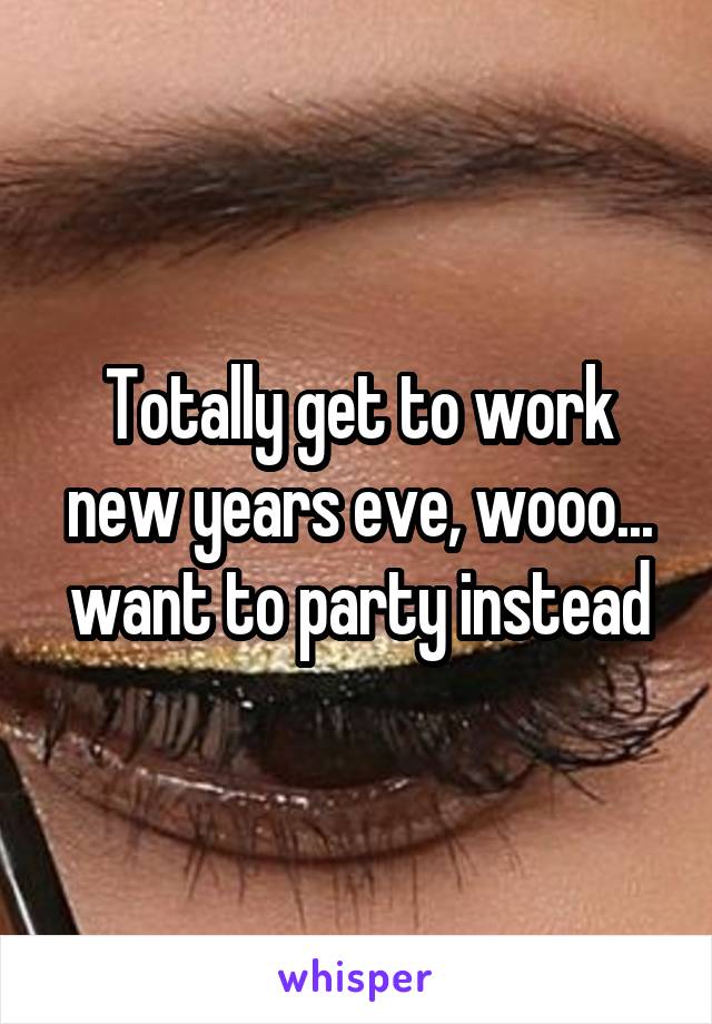 Totally get to work new years eve, wooo... want to party instead