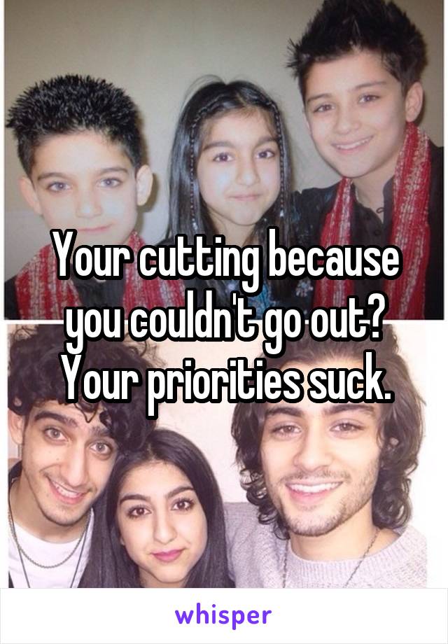 Your cutting because you couldn't go out? Your priorities suck.