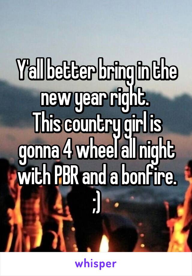 Y'all better bring in the new year right. 
This country girl is gonna 4 wheel all night with PBR and a bonfire. ;)