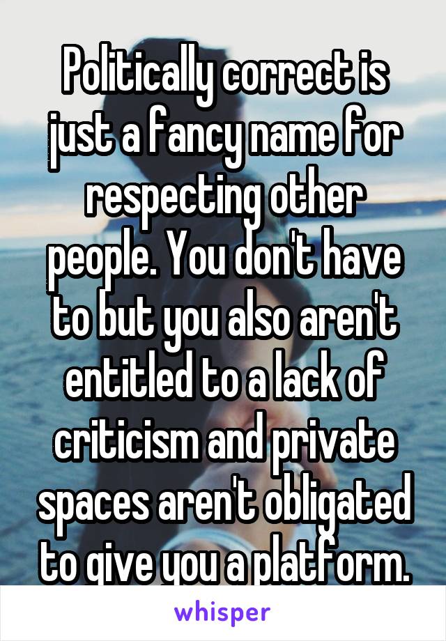 Politically correct is just a fancy name for respecting other people. You don't have to but you also aren't entitled to a lack of criticism and private spaces aren't obligated to give you a platform.