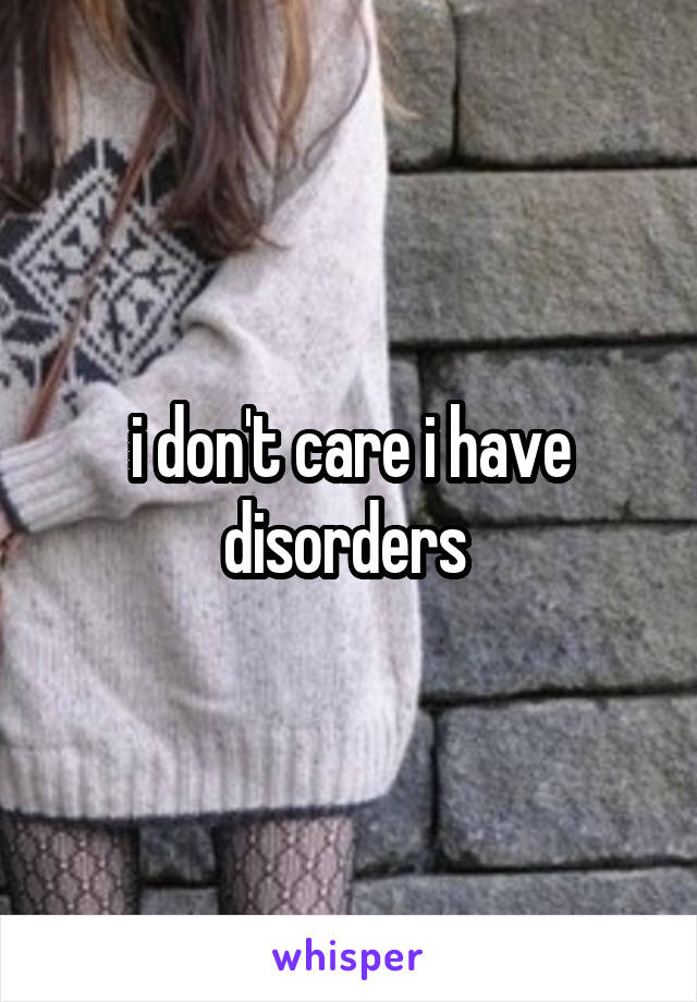 i don't care i have disorders 