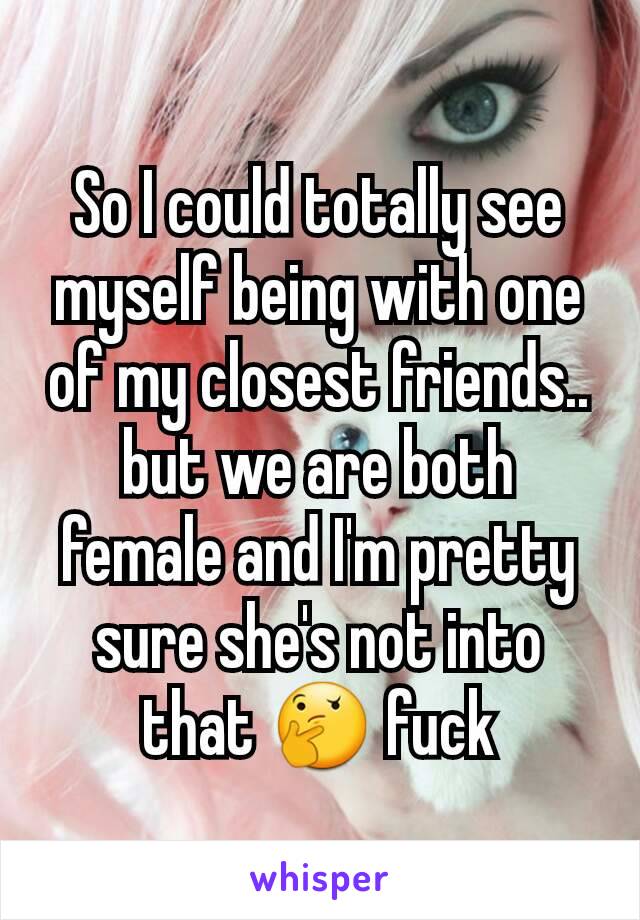 So I could totally see myself being with one of my closest friends.. but we are both female and I'm pretty sure she's not into that 🤔 fuck