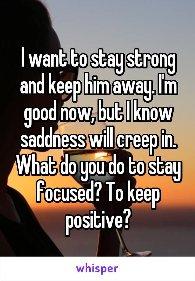 I want to stay strong and keep him away. I'm good now, but I know saddness will creep in. What do you do to stay focused? To keep positive?