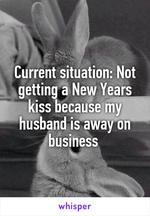 Current situation: Not getting a New Years kiss because my husband is away on business 