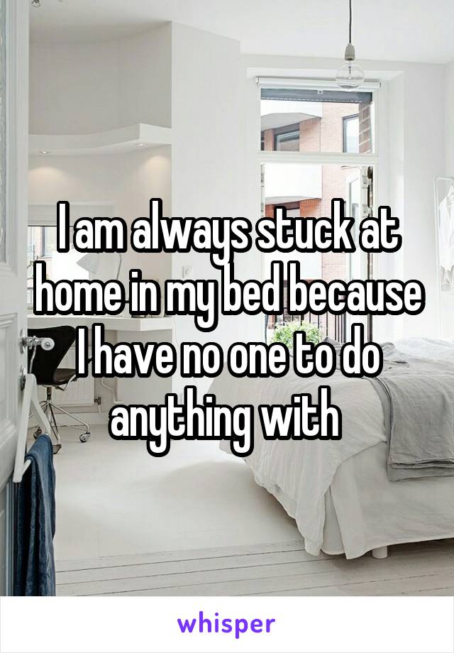 I am always stuck at home in my bed because I have no one to do anything with 