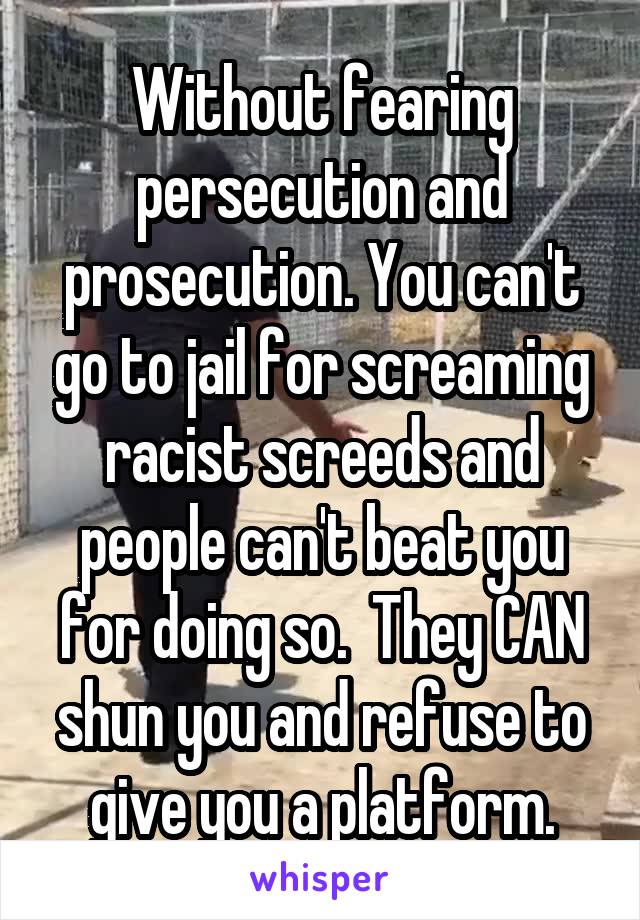 Without fearing persecution and prosecution. You can't go to jail for screaming racist screeds and people can't beat you for doing so.  They CAN shun you and refuse to give you a platform.