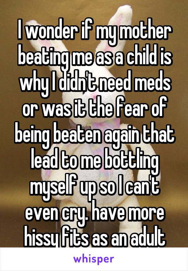 I wonder if my mother beating me as a child is why I didn't need meds or was it the fear of being beaten again that lead to me bottling myself up so I can't even cry. have more hissy fits as an adult