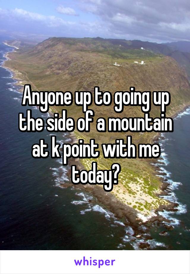 Anyone up to going up the side of a mountain at k point with me today?