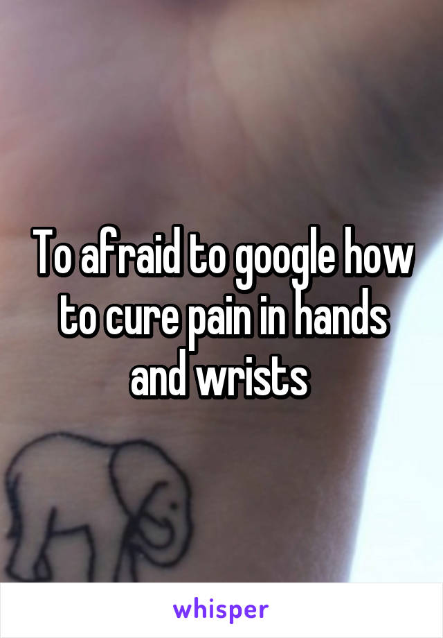 To afraid to google how to cure pain in hands and wrists 