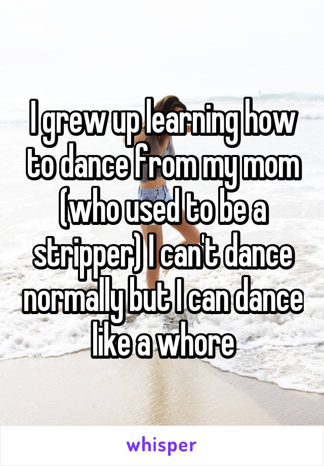 I grew up learning how to dance from my mom (who used to be a stripper) I can't dance normally but I can dance like a whore