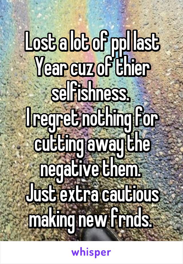 Lost a lot of ppl last Year cuz of thier selfishness. 
I regret nothing for cutting away the negative them. 
Just extra cautious making new frnds. 